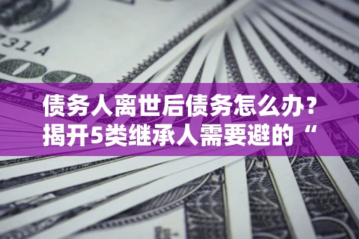 北京债务人离世后债务怎么办？揭开5类继承人需要避的“坑”